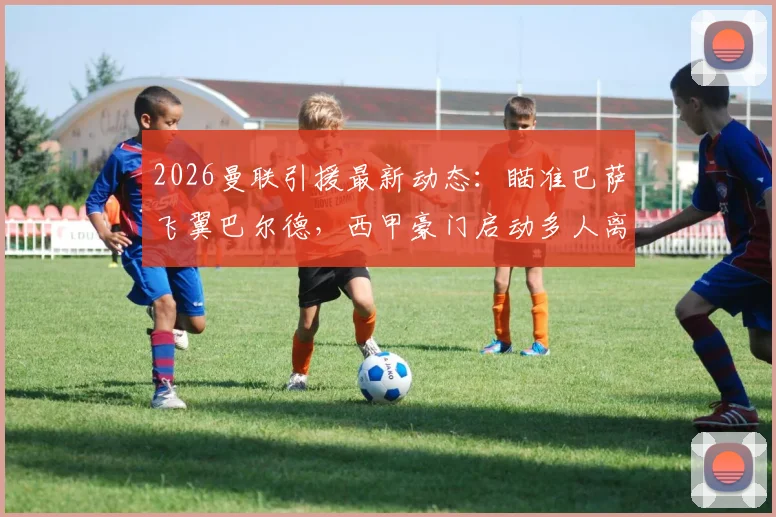 2026曼联引援最新动态:瞄准巴萨飞翼巴尔德,西甲豪门启动多人离队计划深度解读