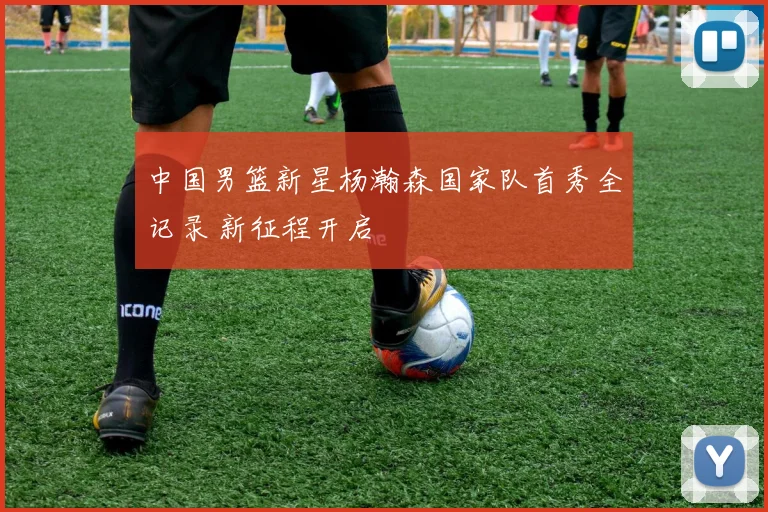 中国男篮新星杨瀚森国家队首秀全记录 新征程开启