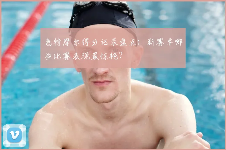 惠特摩尔得分记录盘点：新赛季哪些比赛表现最惊艳？
