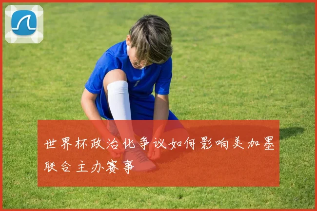 世界杯政治化争议如何影响美加墨联合主办赛事