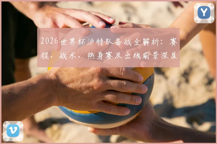2026世界杯沙特队备战全解析:赛程、战术、热身赛及出线前景深度观察
