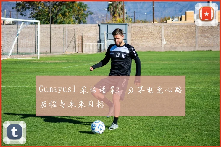 Gumayusi 采访语录：分享电竞心路历程与未来目标