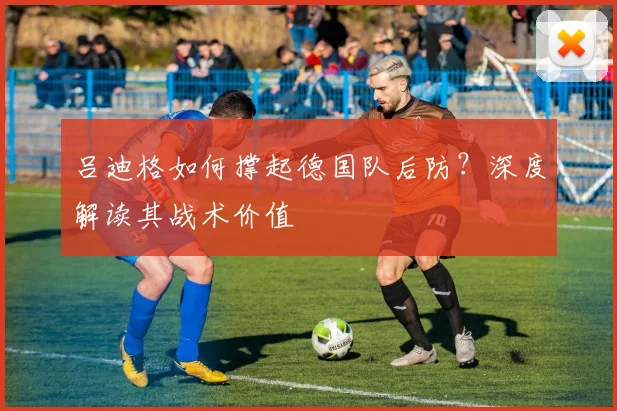 吕迪格如何撑起德国队后防？深度解读其战术价值