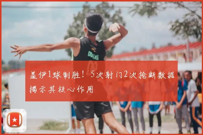 盖伊1球制胜！5次射门2次抢断数据揭示其核心作用