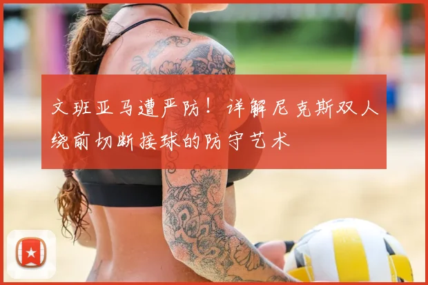 文班亚马遭严防！详解尼克斯双人绕前切断接球的防守艺术