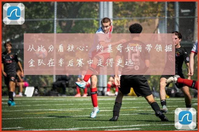 从比分看核心：约基奇如何带领掘金队在季后赛中走得更远