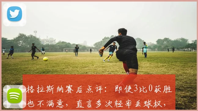 格拉斯纳赛后点评:即使3比0获胜也不满意,直言多次轻率丢球权,揭示其严格执教风格与赢球标准