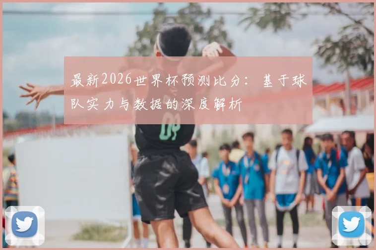 最新2026世界杯预测比分：基于球队实力与数据的深度解析