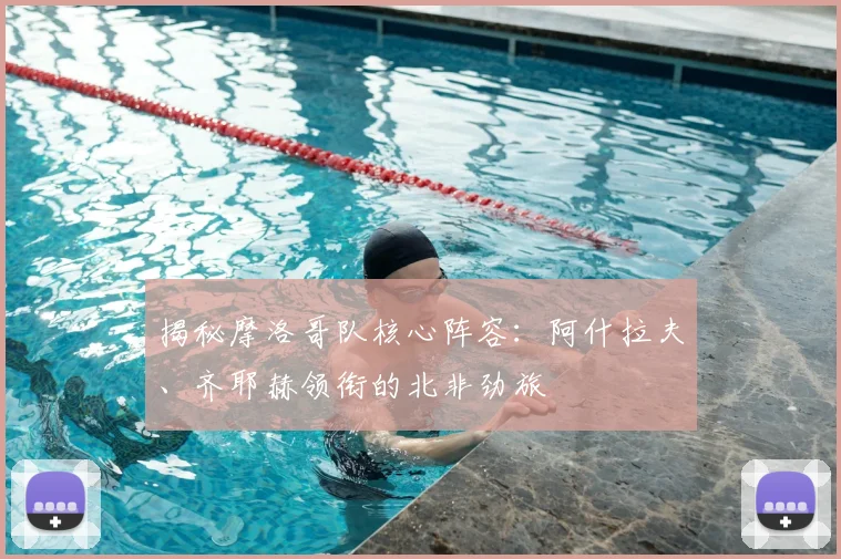 揭秘摩洛哥队核心阵容:阿什拉夫、齐耶赫领衔的北非劲旅