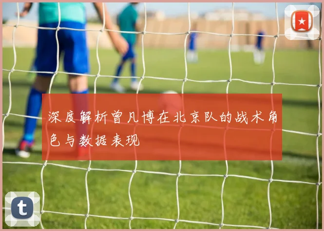 深度解析曾凡博在北京队的战术角色与数据表现