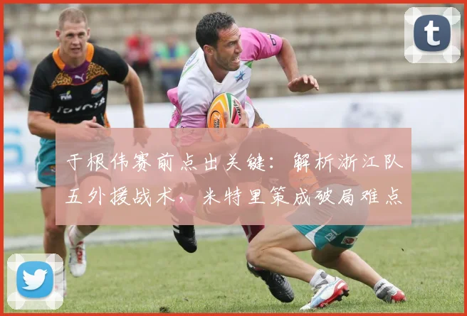 于根伟赛前点出关键：解析浙江队五外援战术，米特里策成破局难点