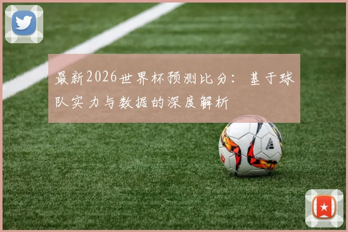 最新2026世界杯预测比分：基于球队实力与数据的深度解析