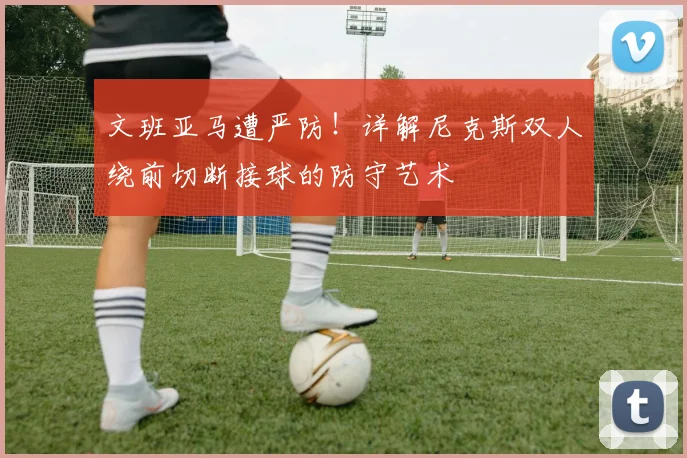文班亚马遭严防！详解尼克斯双人绕前切断接球的防守艺术
