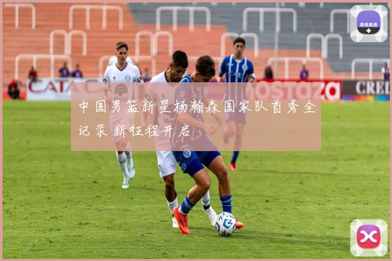 中国男篮新星杨瀚森国家队首秀全记录 新征程开启