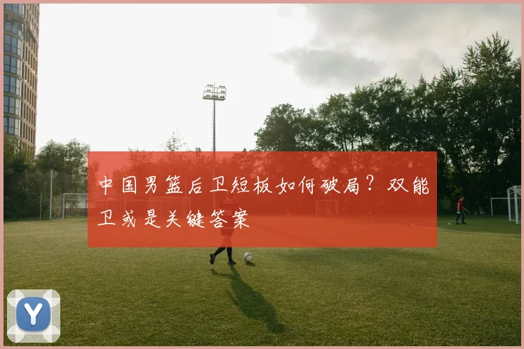 中国男篮后卫短板如何破局？双能卫或是关键答案