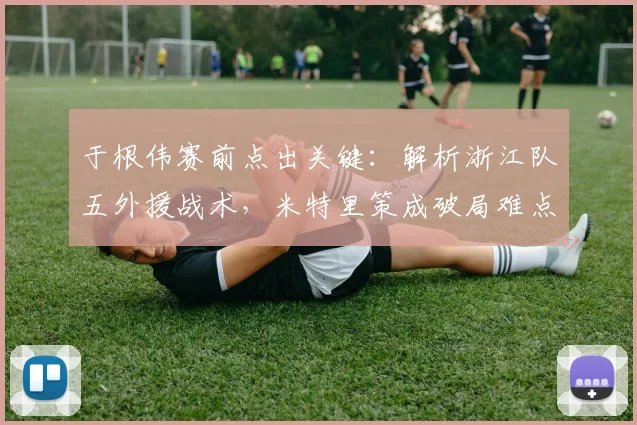 于根伟赛前点出关键：解析浙江队五外援战术，米特里策成破局难点