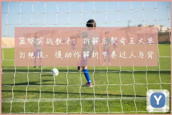 篮球实战教学:拆解东契奇五大单打绝技,慢动作解析节奏过人与背身技巧